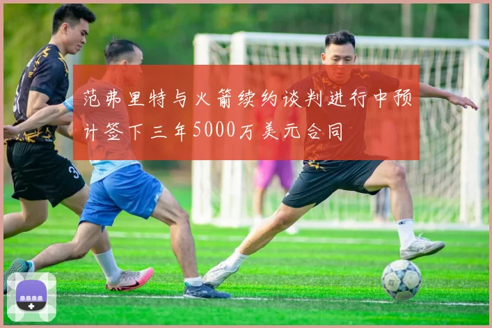 范弗里特与火箭续约谈判进行中预计签下三年5000万美元合同