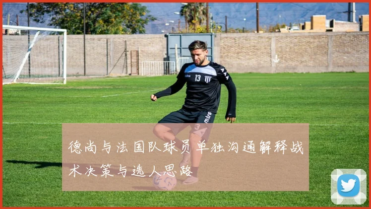 德尚与法国队球员单独沟通解释战术决策与选人思路