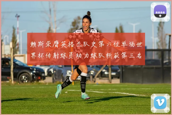 赖斯荣膺英格兰队史第六位单场世界杯传射球员助力球队斩获第三名
