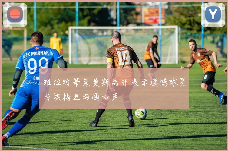 维拉对蒂莱曼斯离开表示遗憾球员与埃梅里沟通心声