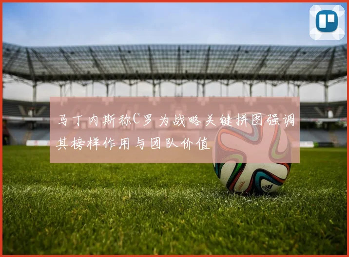 马丁内斯称C罗为战略关键拼图强调其榜样作用与团队价值