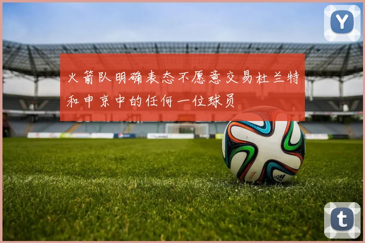 火箭队明确表态不愿意交易杜兰特和申京中的任何一位球员