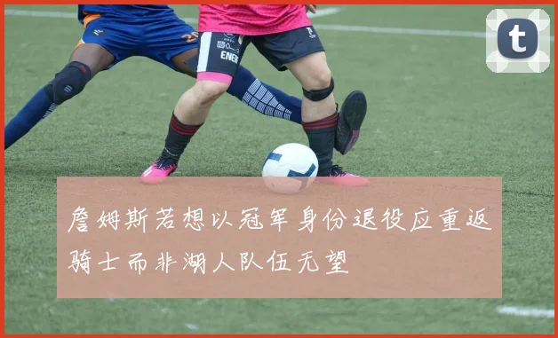 詹姆斯若想以冠军身份退役应重返骑士而非湖人队伍无望