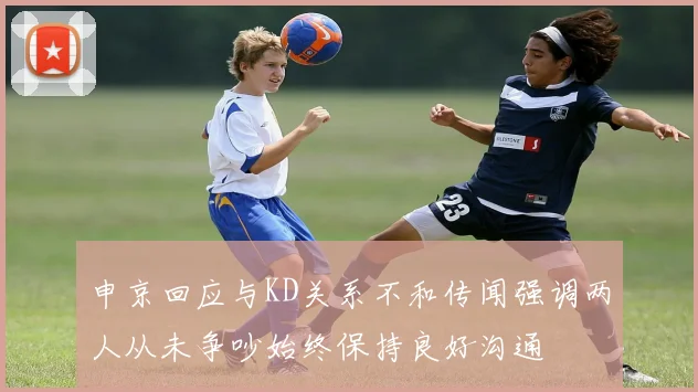 申京回应与KD关系不和传闻强调两人从未争吵始终保持良好沟通