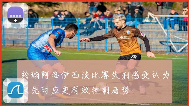 约翰阿洛伊西谈比赛失利感受认为领先时应更有效控制局势