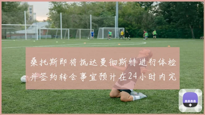桑托斯即将抵达曼彻斯特进行体检并签约转会事宜预计在24小时内完成