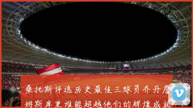 桑托斯评选历史最佳三球员乔丹詹姆斯库里谁能超越他们的辉煌成就