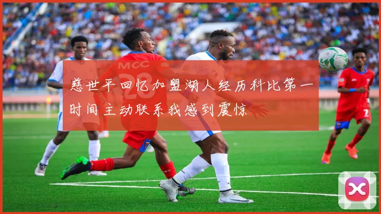 慈世平回忆加盟湖人经历科比第一时间主动联系我感到震惊