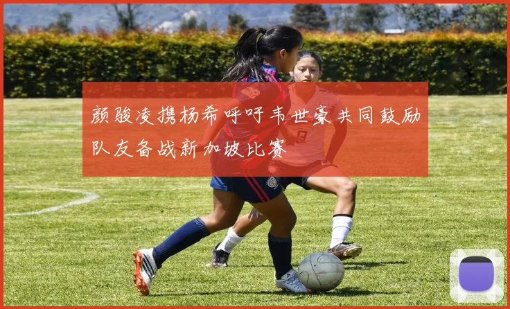 颜骏凌携杨希呼吁韦世豪共同鼓励队友备战新加坡比赛