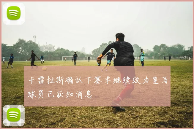 卡雷拉斯确认下赛季继续效力皇马球员已获知消息