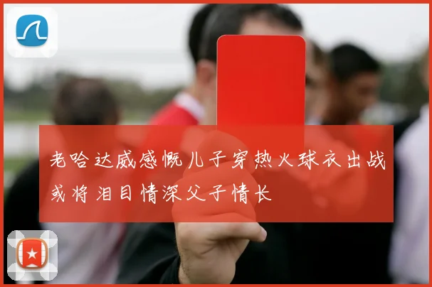 老哈达威感慨儿子穿热火球衣出战或将泪目情深父子情长