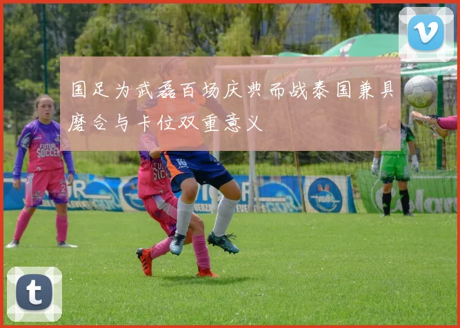 国足为武磊百场庆典而战泰国兼具磨合与卡位双重意义
