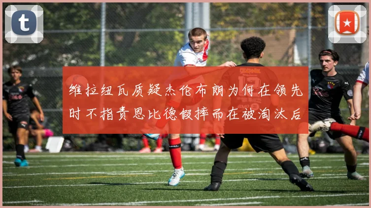 维拉纽瓦质疑杰伦布朗为何在领先时不指责恩比德假摔而在被淘汰后才发声