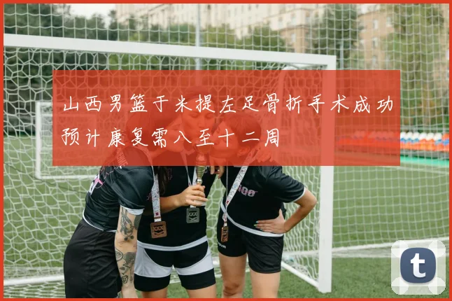 山西男篮于米提左足骨折手术成功预计康复需八至十二周