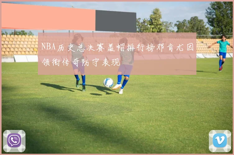 NBA历史总决赛盖帽排行榜邓肯尤因领衔传奇防守表现