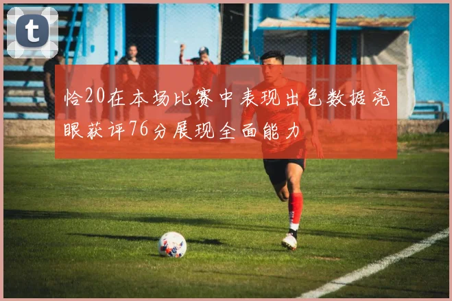 恰20在本场比赛中表现出色数据亮眼获评76分展现全面能力