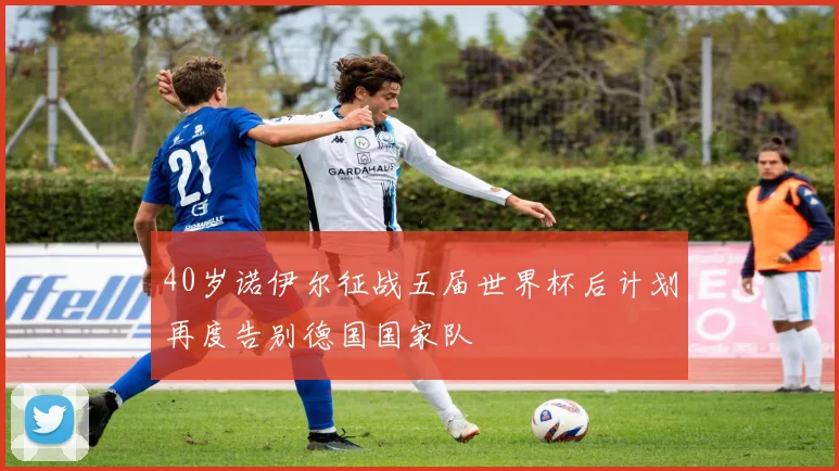 40岁诺伊尔征战五届世界杯后计划再度告别德国国家队