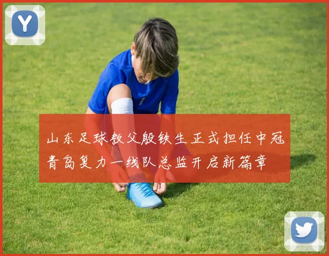 山东足球教父殷铁生正式担任中冠青岛复力一线队总监开启新篇章