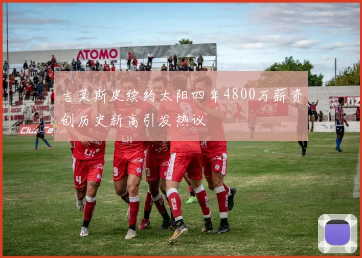 吉莱斯皮续约太阳四年4800万薪资创历史新高引发热议