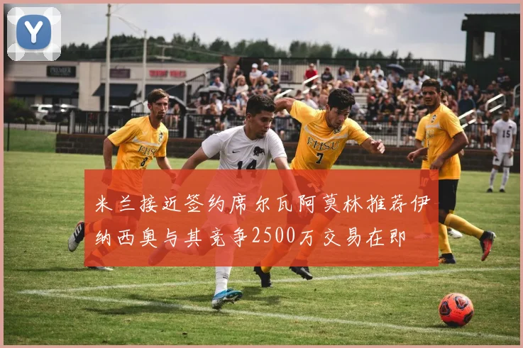 米兰接近签约席尔瓦阿莫林推荐伊纳西奥与其竞争2500万交易在即