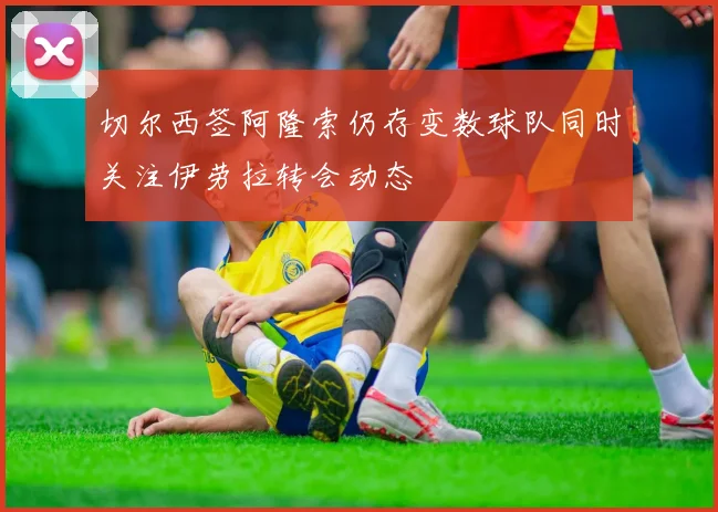 切尔西签阿隆索仍存变数球队同时关注伊劳拉转会动态