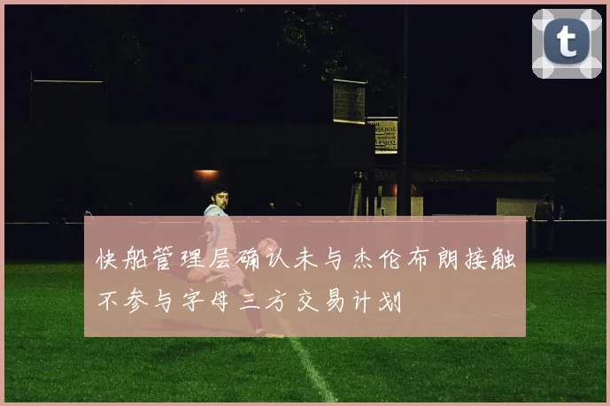 快船管理层确认未与杰伦布朗接触不参与字母三方交易计划