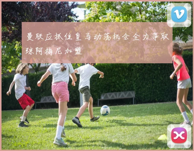 曼联应抓住皇马动荡机会全力争取琼阿梅尼加盟