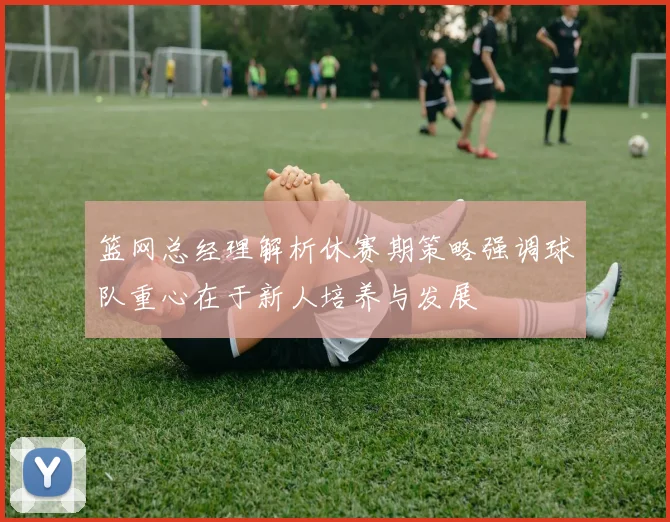 篮网总经理解析休赛期策略强调球队重心在于新人培养与发展