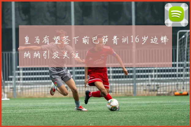 皇马有望签下前巴萨青训16岁边锋纳纳引发关注