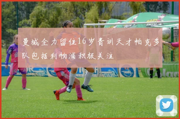 曼城全力留住16岁青训天才帕克多队包括利物浦积极关注