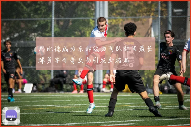 恩比德成为东部效力同队时间最长球员字母哥交易引发新格局