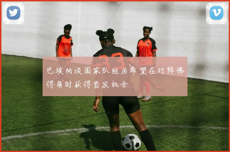巴埃纳谈国家队经历希望在对阵佛得角时获得首发机会