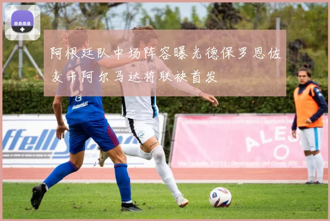 阿根廷队中场阵容曝光德保罗恩佐麦卡阿尔马达将联袂首发