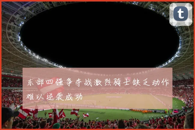 东部四强争夺战激烈骑士缺乏动作难以逆袭成功
