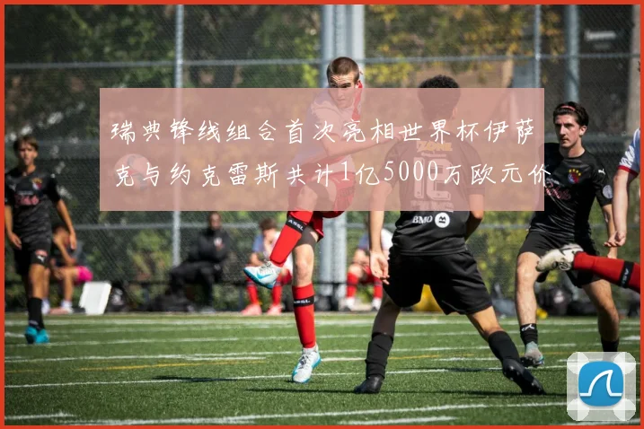 瑞典锋线组合首次亮相世界杯伊萨克与约克雷斯共计1亿5000万欧元价值