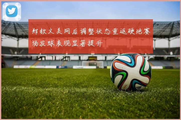 郑钦文美网后调整状态重返硬地赛场发球表现显著提升