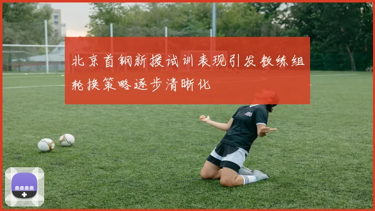 北京首钢新援试训表现引发教练组轮换策略逐步清晰化