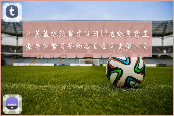 江苏篮球新赛季注册17名球员曹芷豪与曾繁日签约各自合同类型不同