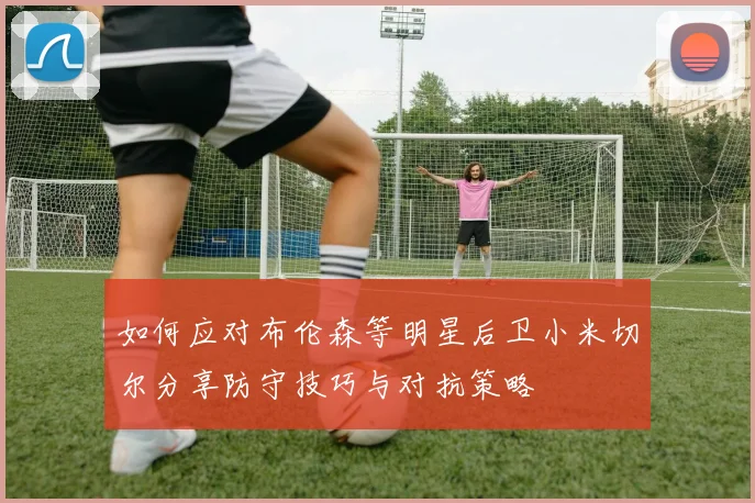 如何应对布伦森等明星后卫小米切尔分享防守技巧与对抗策略