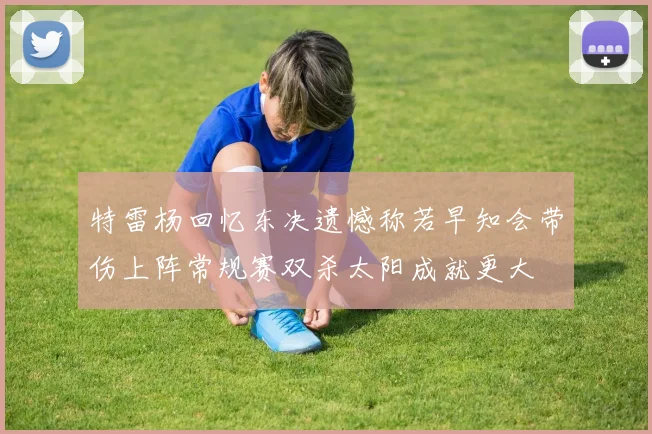 特雷杨回忆东决遗憾称若早知会带伤上阵常规赛双杀太阳成就更大