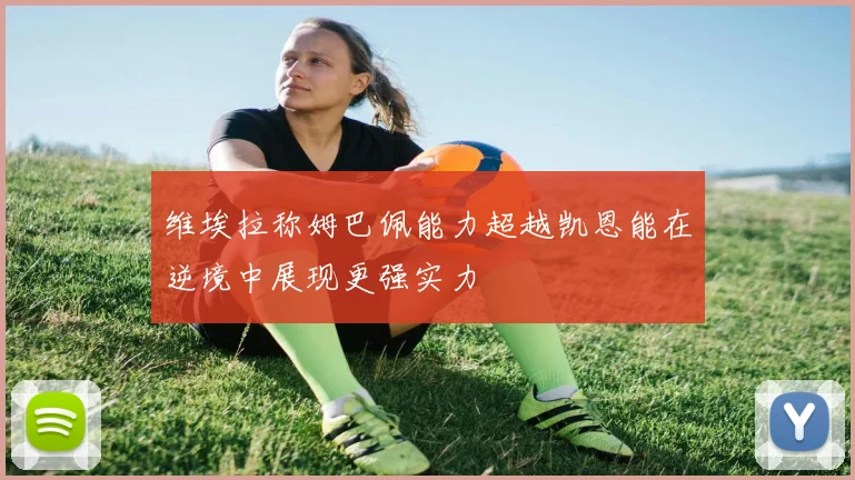 维埃拉称姆巴佩能力超越凯恩能在逆境中展现更强实力