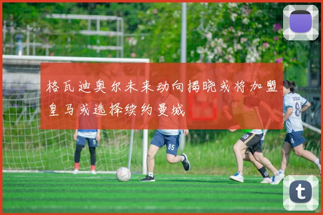 格瓦迪奥尔未来动向揭晓或将加盟皇马或选择续约曼城