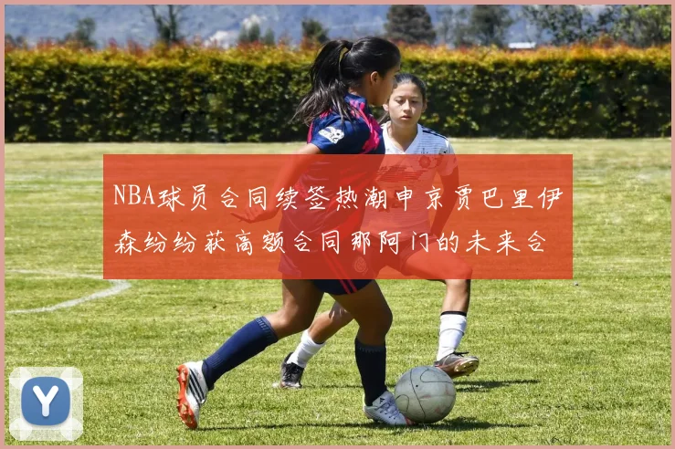 NBA球员合同续签热潮申京贾巴里伊森纷纷获高额合同那阿门的未来合同将如何定价