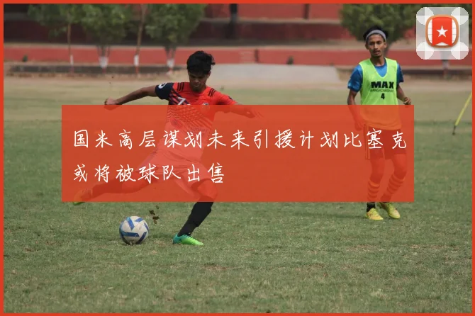 国米高层谋划未来引援计划比塞克或将被球队出售
