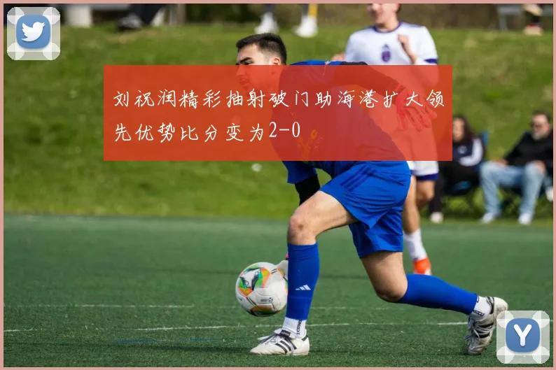 刘祝润精彩抽射破门助海港扩大领先优势比分变为2-0