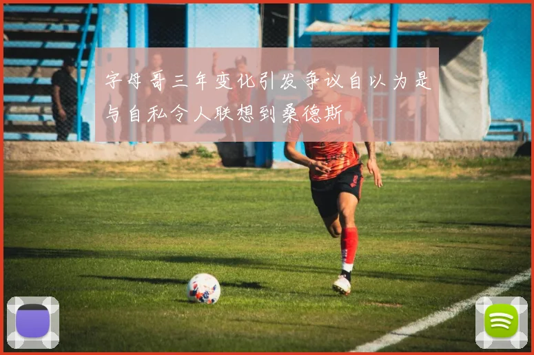 字母哥三年变化引发争议自以为是与自私令人联想到桑德斯
