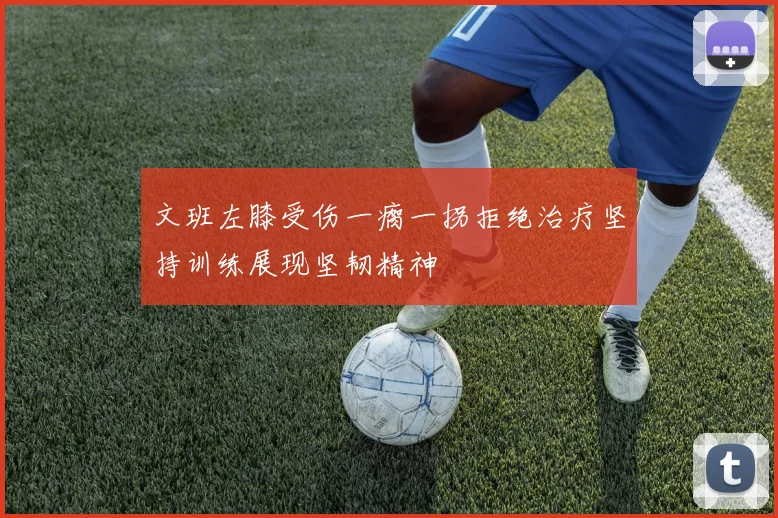 文班左膝受伤一瘸一拐拒绝治疗坚持训练展现坚韧精神