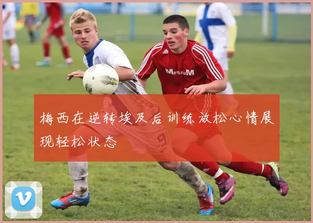 梅西在逆转埃及后训练放松心情展现轻松状态