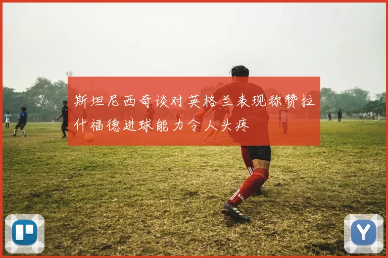 斯坦尼西奇谈对英格兰表现称赞拉什福德进球能力令人头疼