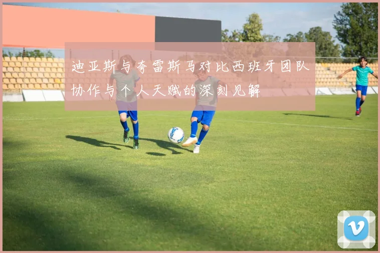迪亚斯与夸雷斯马对比西班牙团队协作与个人天赋的深刻见解